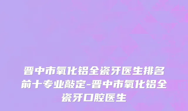 晋中市氧化铝全瓷牙医生排名前十专业敲定-晋中市氧化铝全瓷牙口腔医生