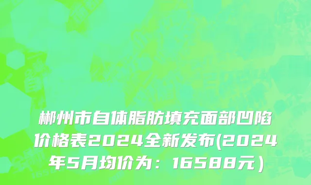 郴州市自体脂肪填充面部凹陷价格表2024全新发布(2024年5月均价为：16588元）