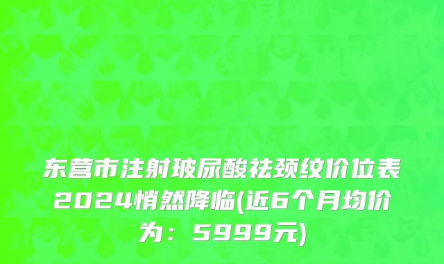 东营市注射玻尿酸祛颈纹价位表2024悄然降临(近6个月均价为：5999元)