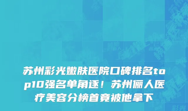 苏州彩光嫩肤医院口碑排名top10强名单角逐！苏州俪人医疗美容分榜首竟被他拿下
