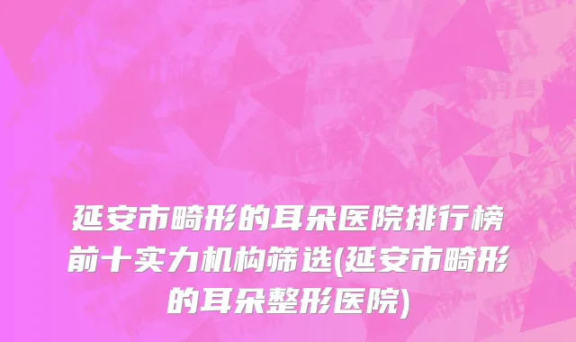 延安市畸形的耳朵医院排行榜前十实力机构筛选(延安市畸形的耳朵整形医院)