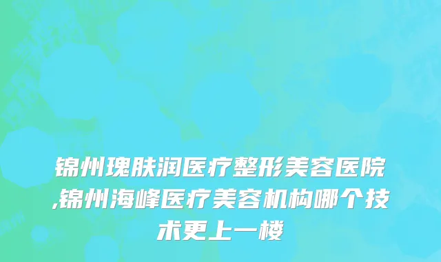锦州瑰肤润医疗整形美容医院,锦州海峰医疗美容机构哪个技术更上一楼
