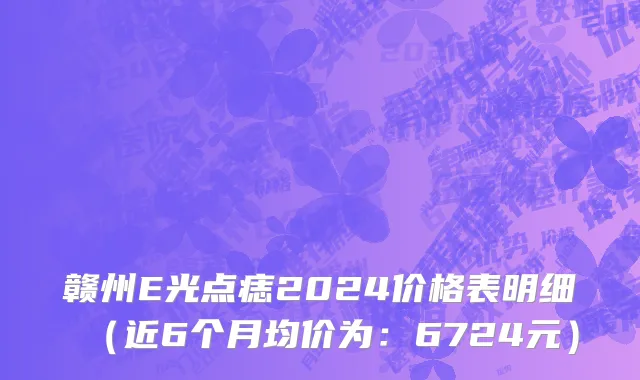 赣州E光点痣2024价格表明细(近6个月均价为:6724元)