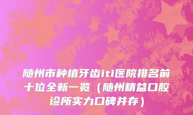 随州市种植牙齿iti医院排名前十位全新一览（随州精益口腔诊所实力口碑并存）