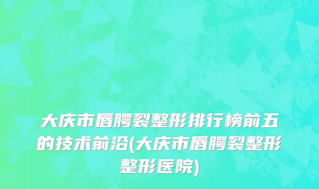 大庆市唇腭裂整形排行榜前五的技术前沿(大庆市唇腭裂整形整形医院)