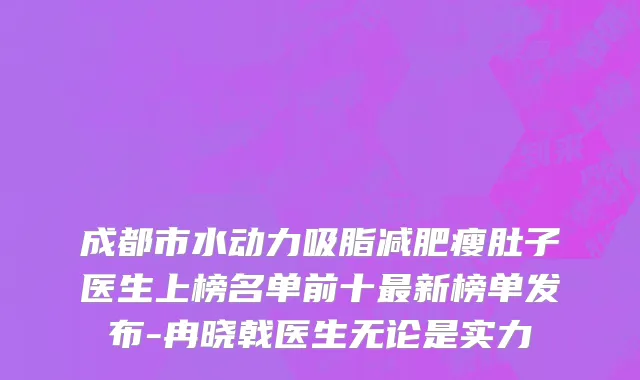成都市水动力吸脂减肥瘦肚子医生上榜名单前十最新榜单发布-冉晓戟医生无论是实力