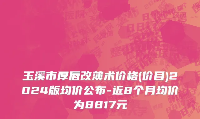 玉溪市厚唇改薄术价格(价目)2024版均价公布-近8个月均价为8817元