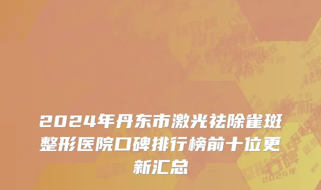 2024年丹东市激光祛除雀斑整形医院口碑排行榜前十位更新汇总