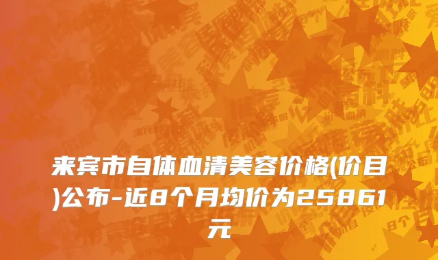 来宾市自体血清美容价格(价目)公布-近8个月均价为25861元