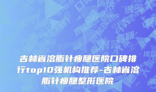 吉林省溶脂针瘦腿医院口碑排行top10强机构推荐-吉林省溶脂针瘦腿整形医院