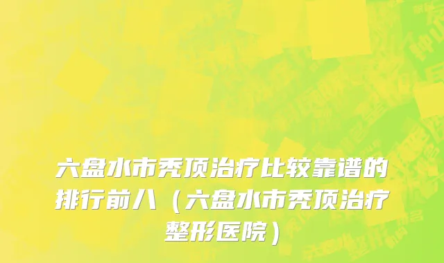 六盘水市秃顶治疗比较靠谱的排行前八（六盘水市秃顶治疗整形医院）