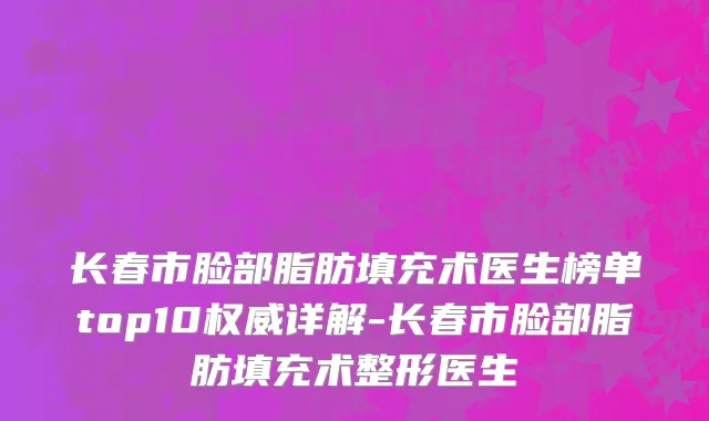 长春市脸部脂肪填充术医生榜单top10权威详解-长春市脸部脂肪填充术整形医生