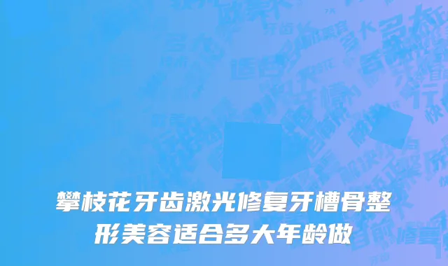攀枝花牙齿激光修复牙槽骨整形美容适合多大年龄做