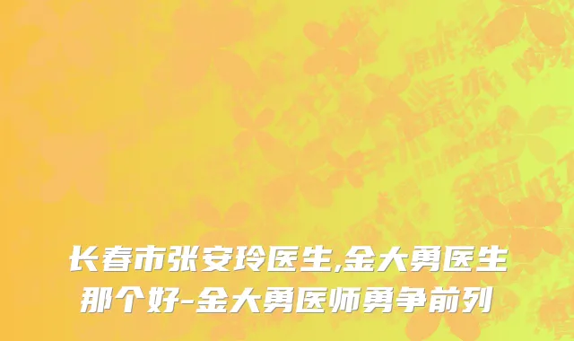 长春市张安玲医生,金大勇医生那个好-金大勇医师勇争前列