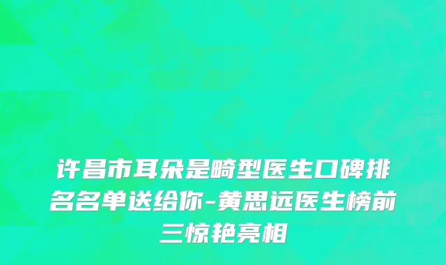 许昌市耳朵是畸型医生口碑排名名单送给你-黄思远医生榜前三惊艳亮相