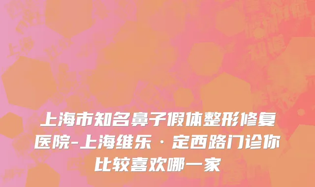 上海市知名鼻子假体整形修复医院-上海维乐·定西路门诊你比较喜欢哪一家