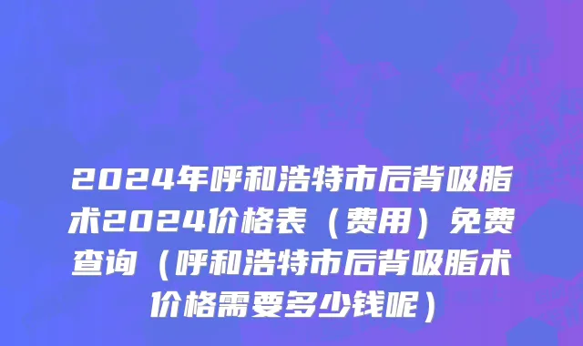 2024年呼和浩特市后背吸脂术2024价格表（费用）免费查询（呼和浩特市后背吸脂术价格需要多少钱呢）