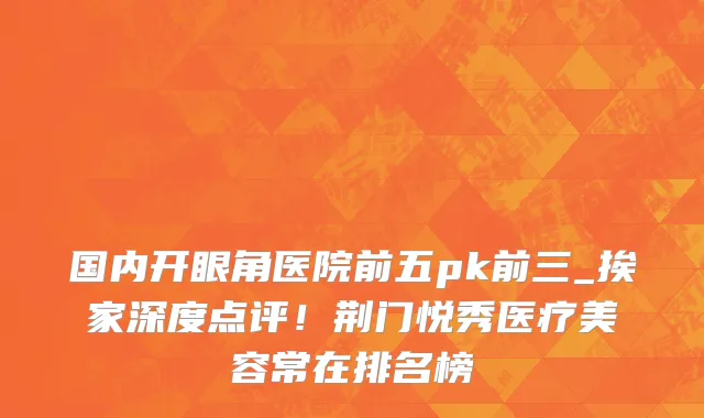 国内开眼角医院前五pk前三_挨家深度点评！荆门悦秀医疗美容常在排名榜