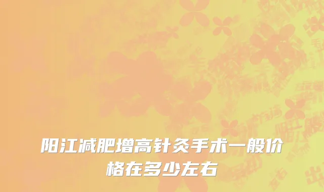 阳江减肥增高针灸手术一般价格在多少左右