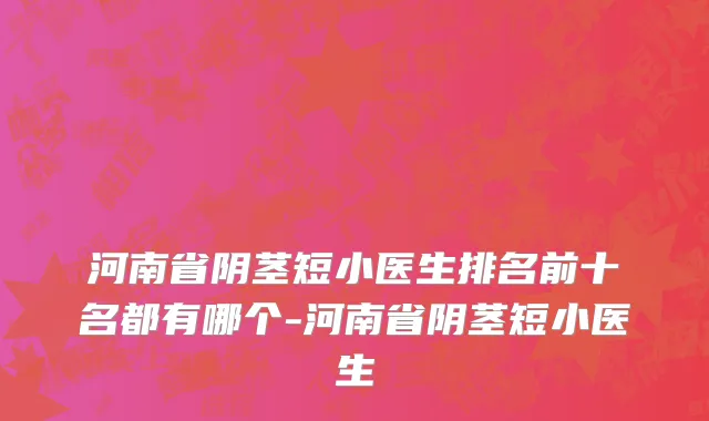河南省阴茎短小医生排名前十名都有哪个-河南省阴茎短小医生