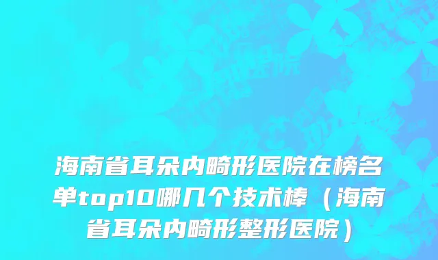 海南省耳朵内畸形医院在榜名单top10哪几个技术棒（海南省耳朵内畸形整形医院）