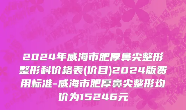 2024年威海市肥厚鼻尖整形整形科价格表(价目)2024版费用标准-威海市肥厚鼻尖整形均价为15246元