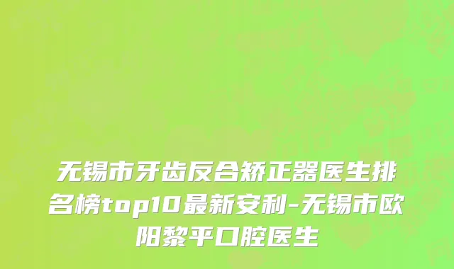 无锡市牙齿反合矫正器医生排名榜top10最新安利-无锡市欧阳黎平口腔医生