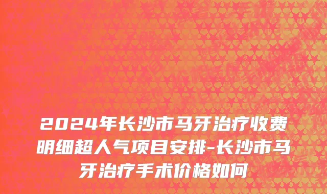 2024年长沙市马牙治疗收费明细超人气项目安排-长沙市马牙治疗手术价格如何
