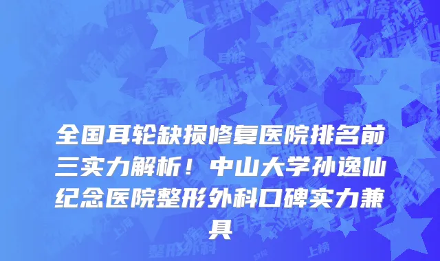 全国耳轮缺损修复医院排名前三实力解析!中山大学孙逸仙纪念医院整形外科口碑实力兼具