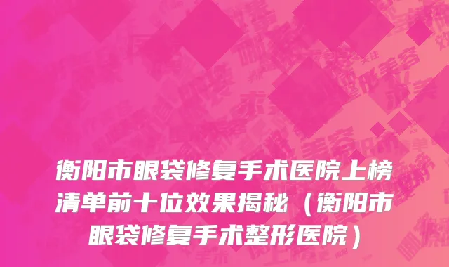 衡阳市眼袋修复手术医院上榜清单前十位效果揭秘（衡阳市眼袋修复手术整形医院）