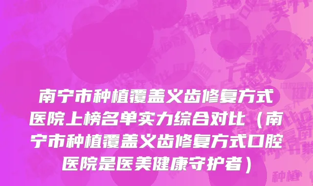 南宁市种植覆盖义齿修复方式医院上榜名单实力综合对比（南宁市种植覆盖义齿修复方式口腔医院是医美健康守护者）