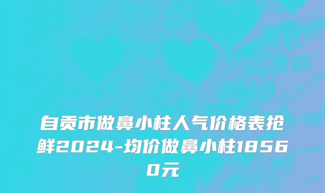 自贡市做鼻小柱人气价格表抢鲜2024-均价做鼻小柱18560元