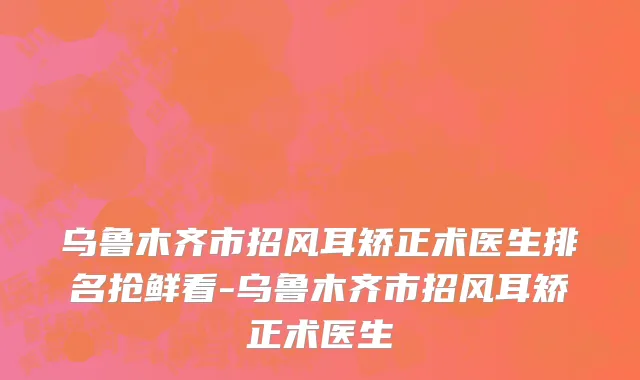 乌鲁木齐市招风耳矫正术医生排名抢鲜看-乌鲁木齐市招风耳矫正术医生