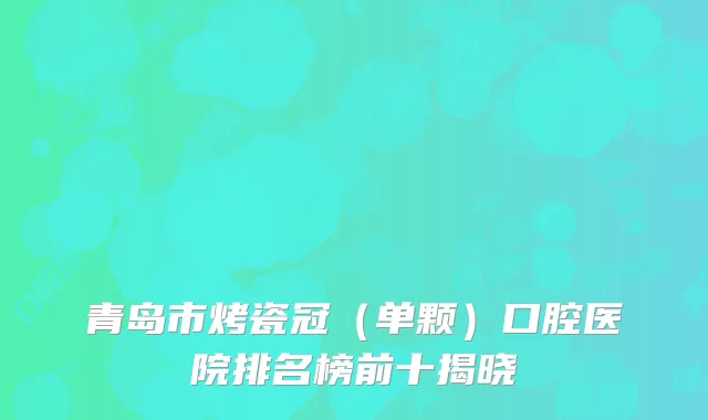 青岛市烤瓷冠（单颗）口腔医院排名榜前十揭晓