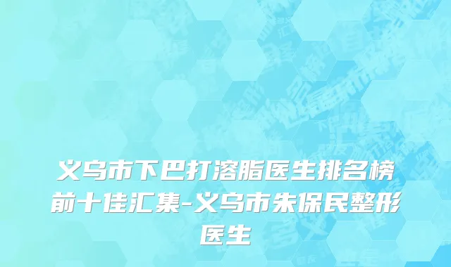 义乌市下巴打溶脂医生排名榜前十佳汇集-义乌市朱保民整形医生