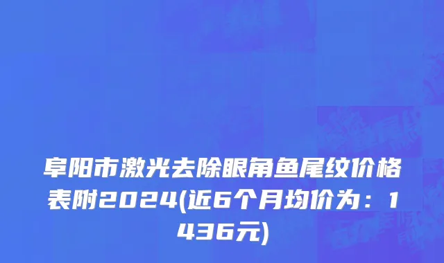 阜阳市激光去除眼角鱼尾纹价格表附2024(近6个月均价为：1436元)