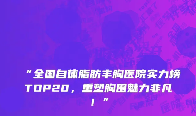 “全国自体脂肪丰胸医院实力榜TOP20,重塑胸围魅力非凡!”