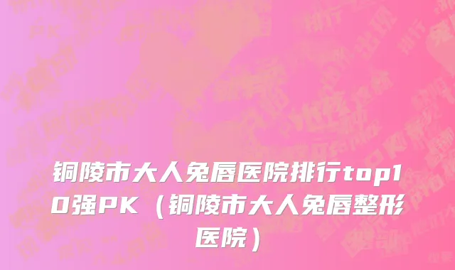 铜陵市大人兔唇医院排行top10强PK（铜陵市大人兔唇整形医院）