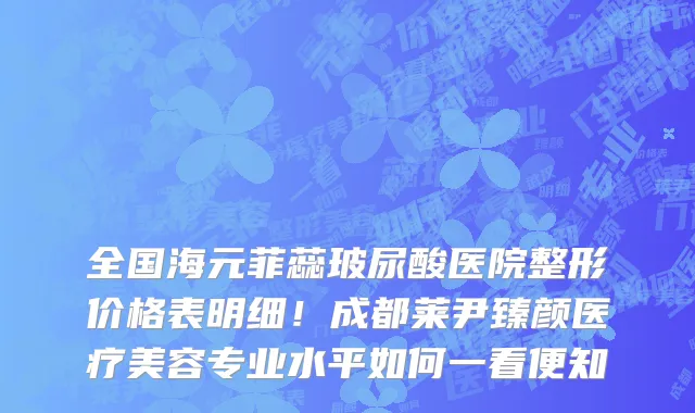 全国海元菲蕊玻尿酸医院整形价格表明细!成都莱尹臻颜医疗美容专业水平如何一看便知