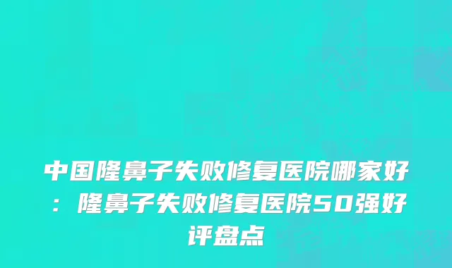 中国隆鼻子失败修复医院哪家好：隆鼻子失败修复医院50强好评盘点