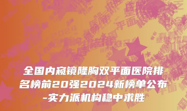全国内窥镜隆胸双平面医院排名榜前20强2024新榜单公布-实力派机构稳中求胜