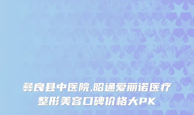 彝良县中医院,昭通爱丽诺医疗整形美容口碑价格大PK
