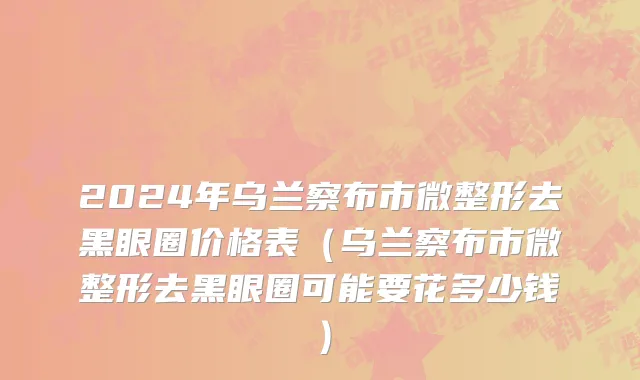 2024年乌兰察布市微整形去黑眼圈价格表（乌兰察布市微整形去黑眼圈可能要花多少钱）