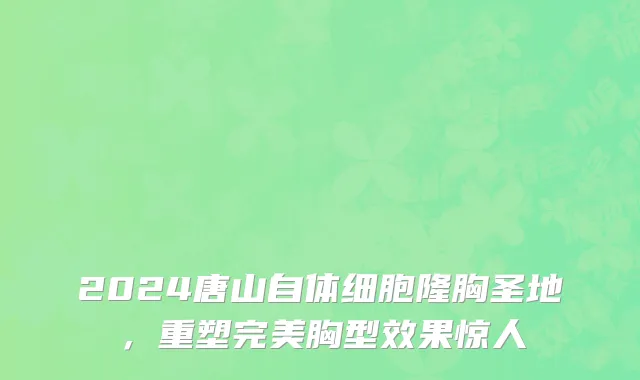2024唐山自体细胞隆胸圣地,重塑完美胸型效果惊人