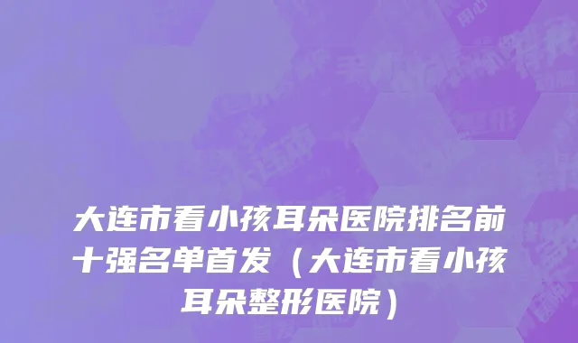 大连市看小孩耳朵医院排名前十强名单首发（大连市看小孩耳朵整形医院）
