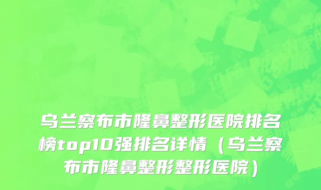 乌兰察布市隆鼻整形医院排名榜top10强排名详情（乌兰察布市隆鼻整形整形医院）