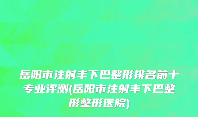 岳阳市注射丰下巴整形排名前十专业评测(岳阳市注射丰下巴整形整形医院)