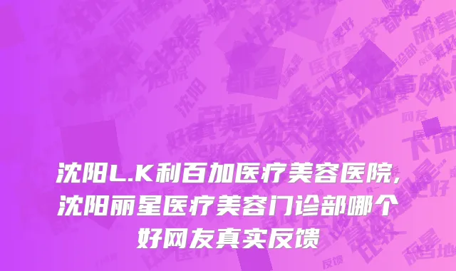 沈阳L.K利百加医疗美容医院,沈阳丽星医疗美容门诊部哪个好网友真实反馈