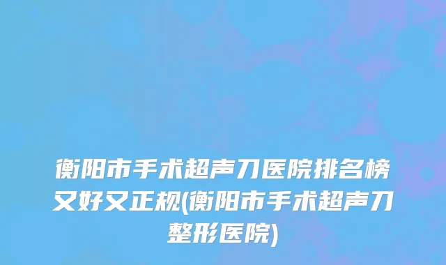 衡阳市手术超声刀医院排名榜又好又正规(衡阳市手术超声刀整形医院)