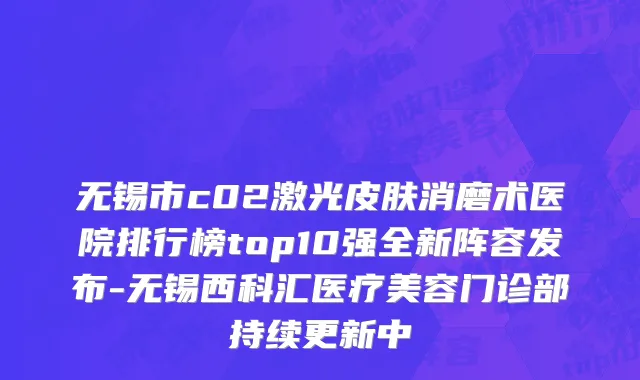 无锡市c02激光皮肤消磨术医院排行榜top10强全新阵容发布-无锡西科汇医疗美容门诊部持续更新中